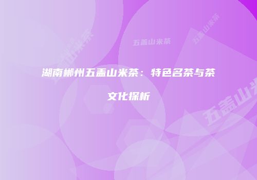 湖南郴州五盖山米茶：特色名茶与茶文化探析
