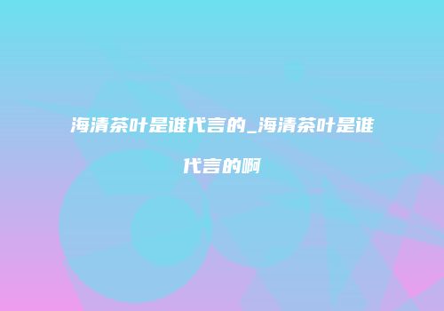海清茶叶是谁代言的_海清茶叶是谁代言的啊