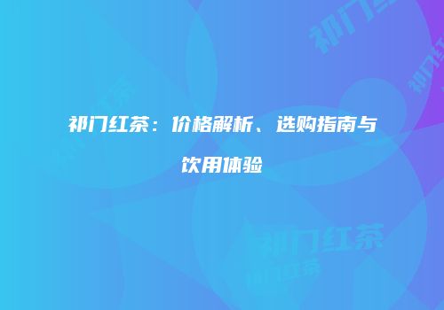 祁门红茶：价格解析、选购指南与饮用体验