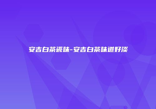 安吉白茶瓷味-安吉白茶味道好淡