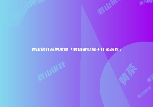 君山银针茶的功效「君山银针属于什么茶区」
