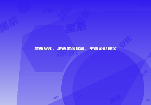 益阳安化：湖南黑茶摇篮，中国茶叶瑰宝