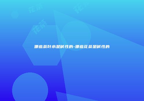 哪些茶叶水是碱性的-哪些花茶是碱性的
