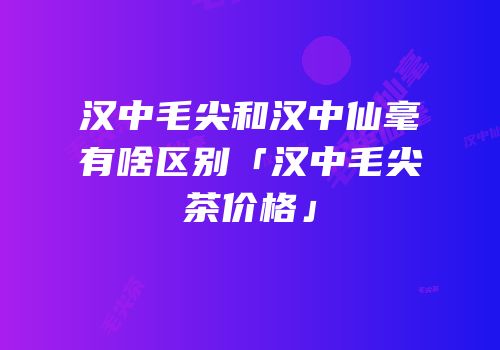 汉中毛尖和汉中仙毫有啥区别「汉中毛尖茶价格」