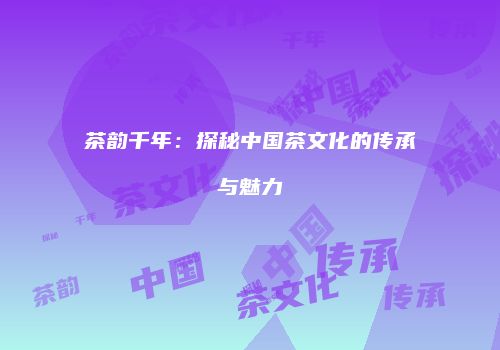 茶韵千年：探秘中国茶文化的传承与魅力