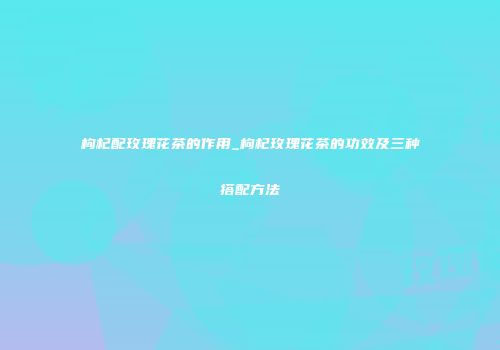 枸杞配玫瑰花茶的作用_枸杞玫瑰花茶的功效及三种搭配方法