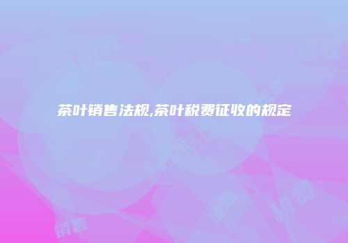 茶叶销售法规,茶叶税费征收的规定
