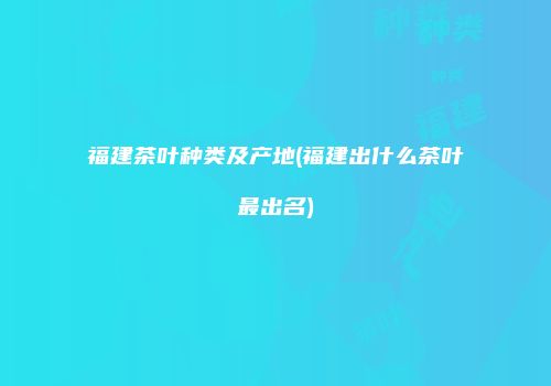 福建茶叶种类及产地(福建出什么茶叶最出名)