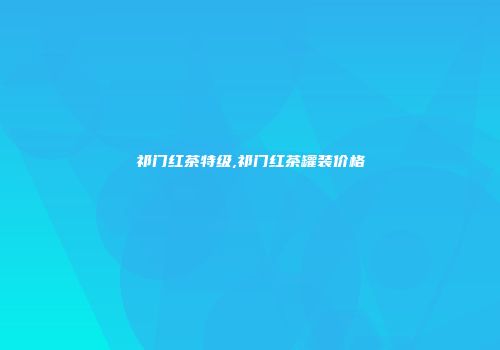 祁门红茶特级,祁门红茶罐装价格