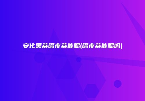 安化黑茶隔夜茶能喝(隔夜茶能喝吗)