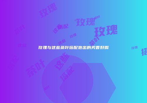 玫瑰与这些茶叶搭配泡出的芳香好喝
