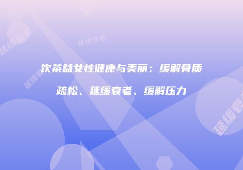 饮茶益女性健康与美丽：缓解骨质疏松、延缓衰老、缓解压力