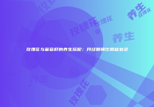 玫瑰花与葡萄籽的养生搭配：月经期间饮用益处多