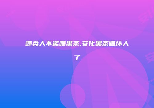 哪类人不能喝黑茶,安化黑茶喝坏人了