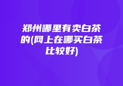 郑州哪里有卖白茶的(网上在哪买白茶比较好)