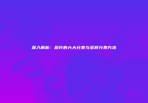 深入解析：茶叶的六大分类与多样分类方法