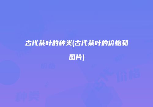 古代茶叶的种类(古代茶叶的价格和图片)