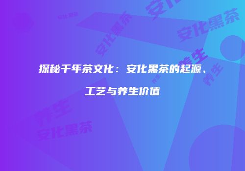 探秘千年茶文化：安化黑茶的起源、工艺与养生价值