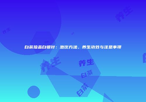白茶珍品白银针：泡饮方法、养生功效与注意事项