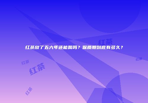 红茶放了五六年还能喝吗？保质期到底有多久？