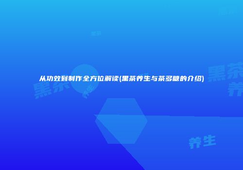 从功效到制作全方位解读(黑茶养生与茶多糖的介绍)