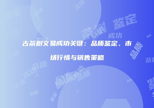 古茶树交易成功关键：品质鉴定、市场行情与销售策略