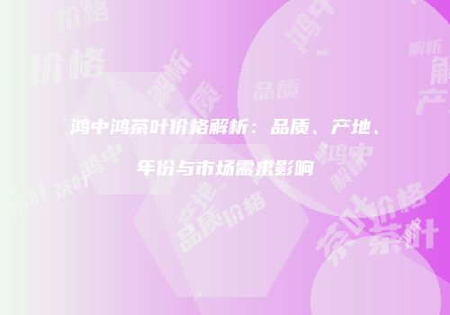 鸿中鸿茶叶价格解析：品质、产地、年份与市场需求影响