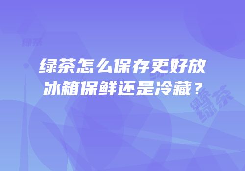 绿茶怎么保存更好放冰箱保鲜还是冷藏？