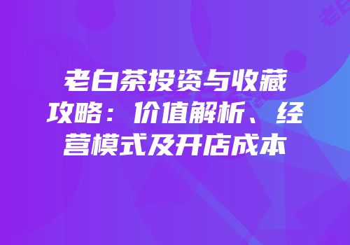 老白茶投资与收藏攻略：价值解析、经营模式及开店成本