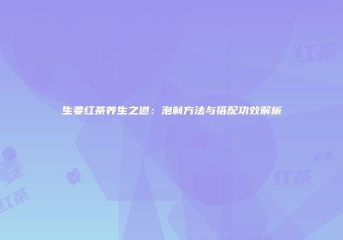 生姜红茶养生之道：泡制方法与搭配功效解析