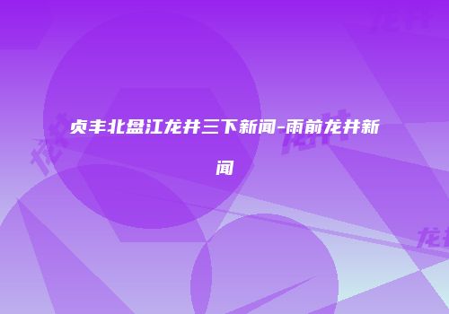 贞丰北盘江龙井三下新闻-雨前龙井新闻
