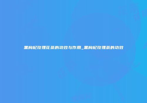 黑枸杞玫瑰花茶的功效与作用_黑枸杞玫瑰茶的功效