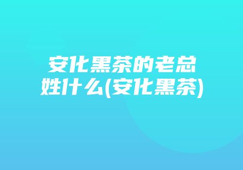 安化黑茶的老总姓什么(安化黑茶)