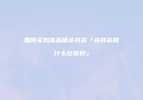 如何买到高品质龙井茶「龙井茶用什么包装好」
