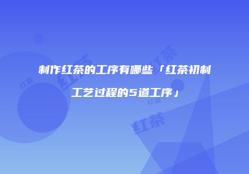 制作红茶的工序有哪些「红茶初制工艺过程的5道工序」