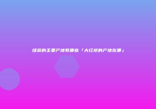 绿茶的主要产地有哪些「大红袍的产地在哪」