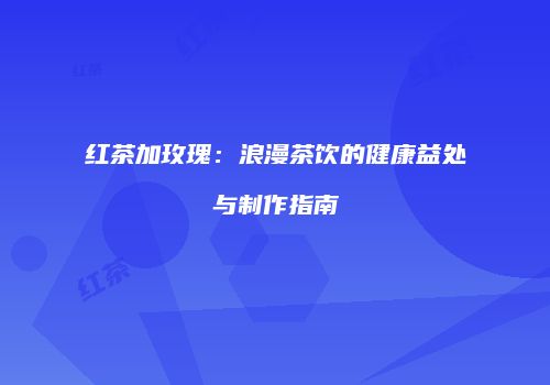 红茶加玫瑰：浪漫茶饮的健康益处与制作指南