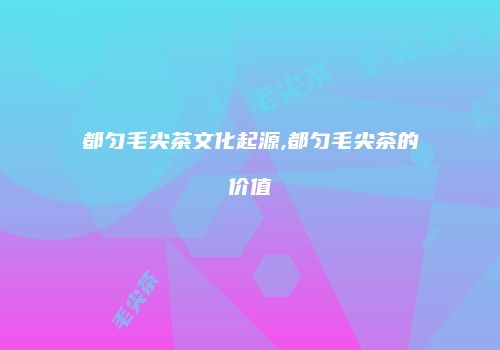 都匀毛尖茶文化起源,都匀毛尖茶的价值