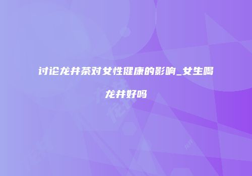讨论龙井茶对女性健康的影响_女生喝龙井好吗