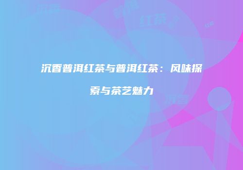 沉香普洱红茶与普洱红茶：风味探索与茶艺魅力