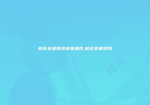 桂花茶是凉性还是热性,桂花茶寒凉吗