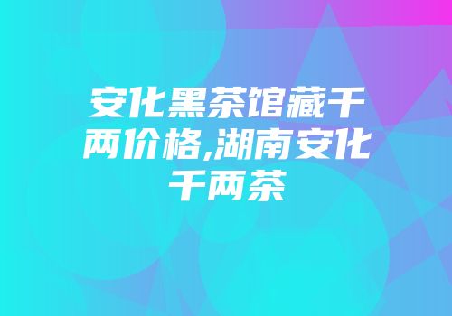 安化黑茶馆藏千两价格,湖南安化千两茶