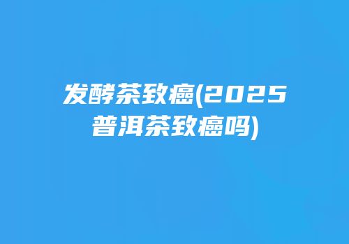 发酵茶致癌(2025普洱茶致癌吗)