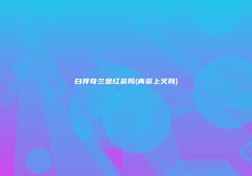白芽奇兰是红茶吗(青茶上火吗)