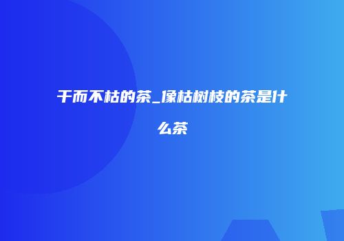 干而不枯的茶_像枯树枝的茶是什么茶