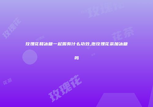 玫瑰花和冰糖一起喝有什么功效,泡玫瑰花茶加冰糖吗