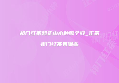 祁门红茶和正山小种哪个好_正宗祁门红茶有哪些