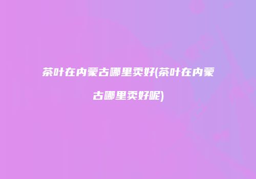 茶叶在内蒙古哪里卖好(茶叶在内蒙古哪里卖好呢)