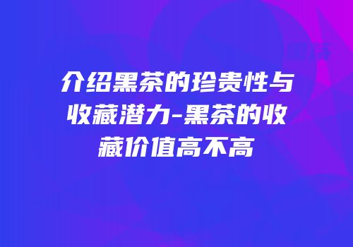 介绍黑茶的珍贵性与收藏潜力-黑茶的收藏价值高不高