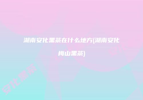湖南安化黑茶在什么地方(湖南安化梅山黑茶)